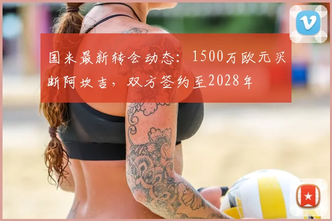 国米最新转会动态：1500万欧元买断阿坎吉，双方签约至2028年