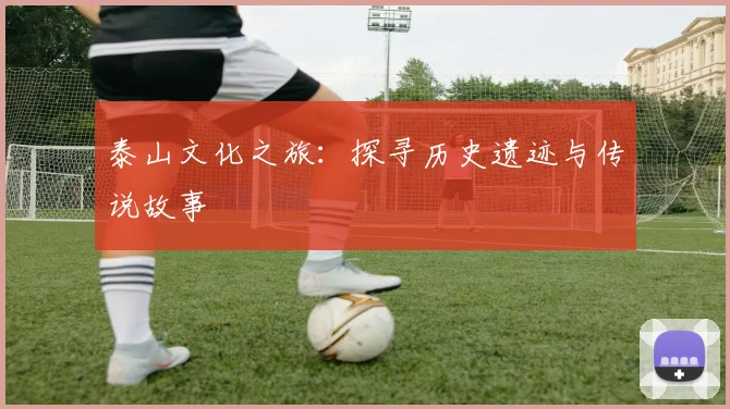泰山文化之旅:探寻历史遗迹与传说故事