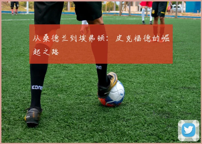 从桑德兰到埃弗顿：皮克福德的崛起之路
