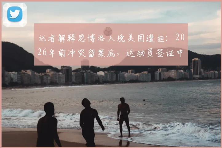 记者解释恩博洛入境美国遭拒：2026年前冲突留案底，运动员签证申请需注意这些要点