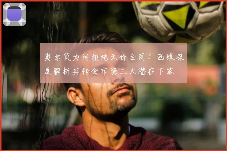 奥尔莫为何拒绝天价合同？西媒深度解析其转会市场三大潜在下家