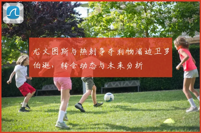 尤文图斯与热刺争夺利物浦边卫罗伯逊，转会动态与未来分析