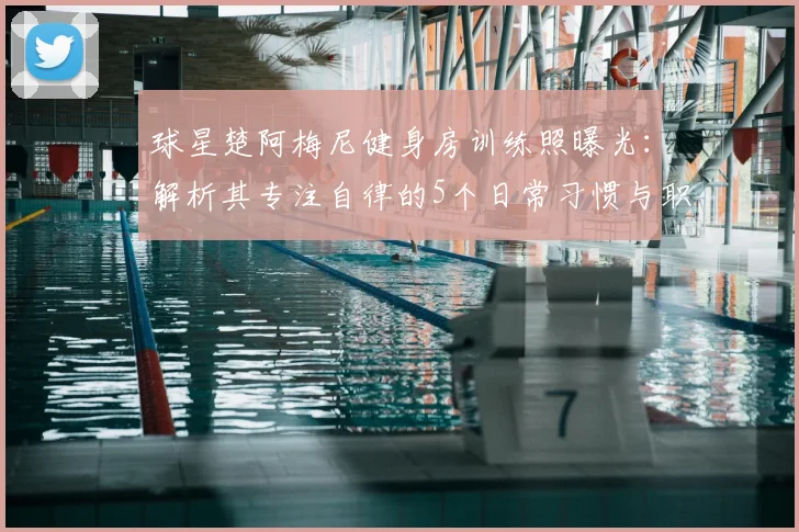 球星楚阿梅尼健身房训练照曝光：解析其专注自律的5个日常习惯与职业秘诀