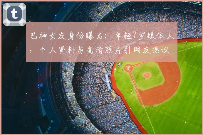巴神女友身份曝光:年轻7岁媒体人,个人资料与高清照片引网友热议