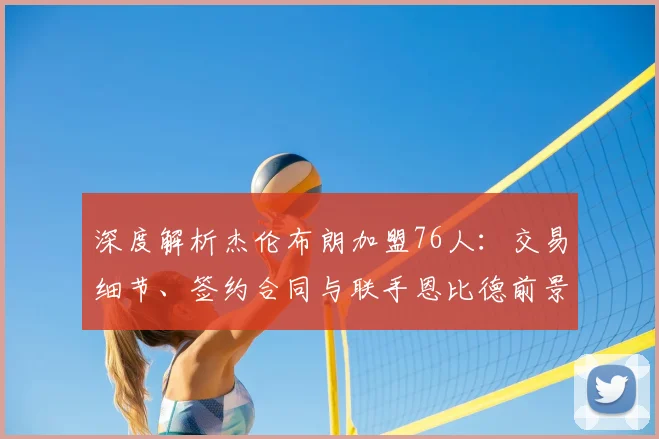 深度解析杰伦布朗加盟76人：交易细节、签约合同与联手恩比德前景全揭秘