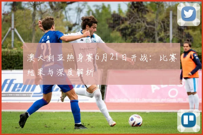 澳大利亚热身赛6月21日开战：比赛结果与深度解析